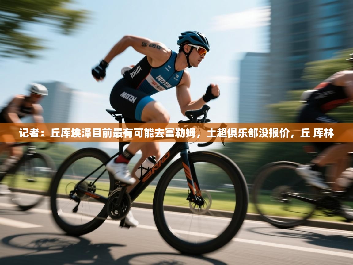 记者:丘库埃泽目前最有可能去富勒姆,土超俱乐部没报价,丘 库林 第1张