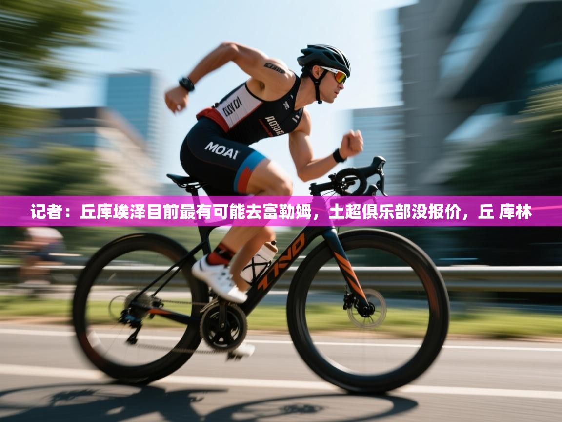 记者:丘库埃泽目前最有可能去富勒姆,土超俱乐部没报价,丘 库林 第2张